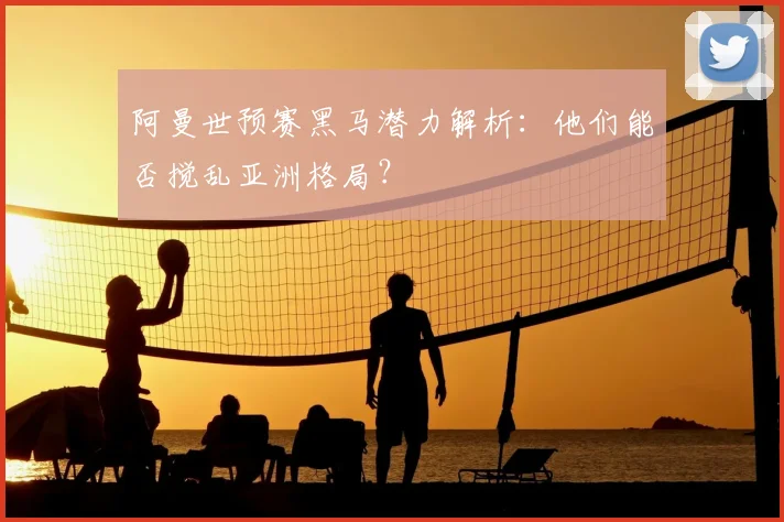阿曼世预赛黑马潜力解析：他们能否搅乱亚洲格局？