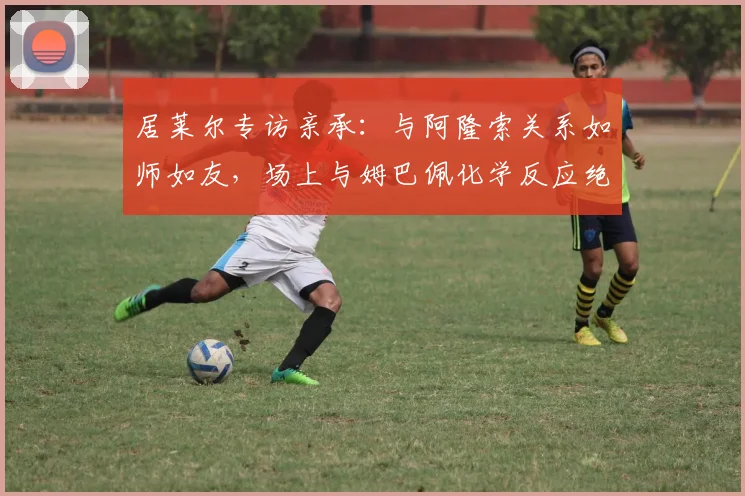 居莱尔专访亲承:与阿隆索关系如师如友,场上与姆巴佩化学反应绝佳