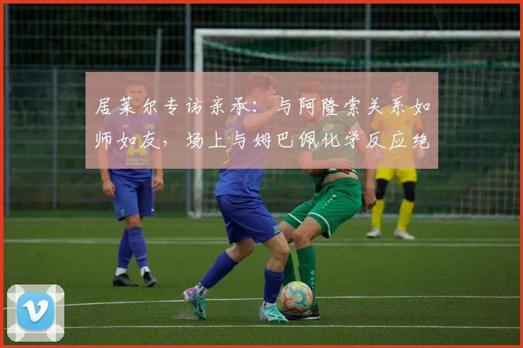 居莱尔专访亲承:与阿隆索关系如师如友,场上与姆巴佩化学反应绝佳
