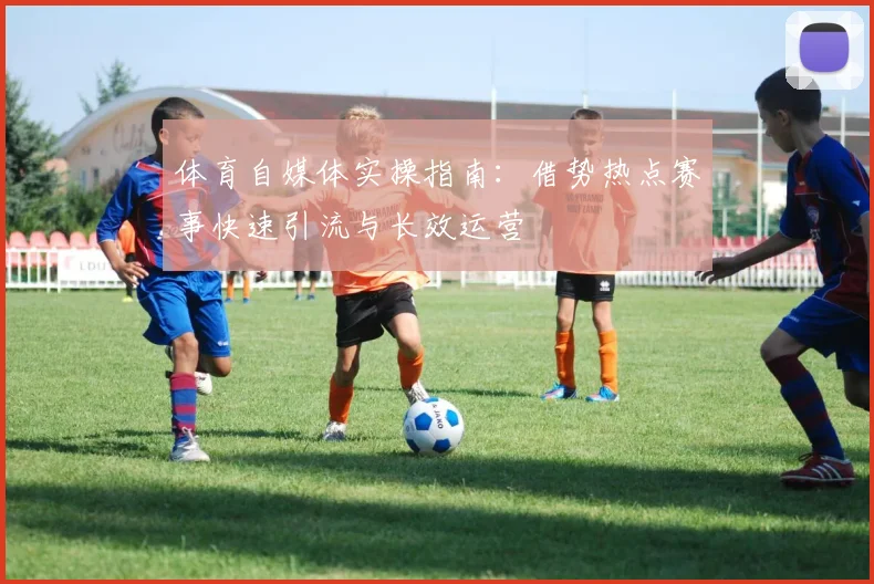 体育自媒体实操指南：借势热点赛事快速引流与长效运营