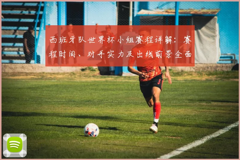 西班牙队世界杯小组赛程详解:赛程时间、对手实力及出线前景全面预测