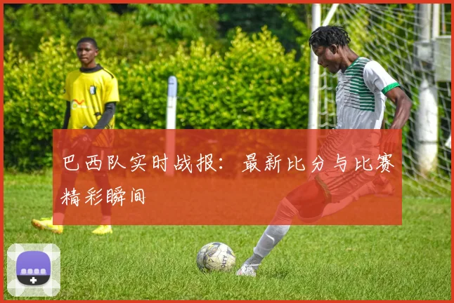 巴西队实时战报：最新比分与比赛精彩瞬间