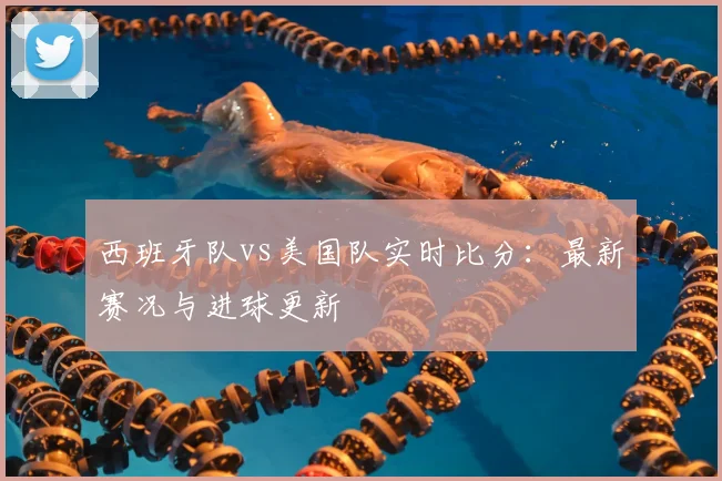西班牙队vs美国队实时比分：最新赛况与进球更新