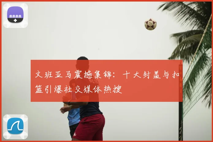 文班亚马震撼集锦:十大封盖与扣篮引爆社交媒体热搜