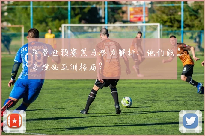 阿曼世预赛黑马潜力解析：他们能否搅乱亚洲格局？
