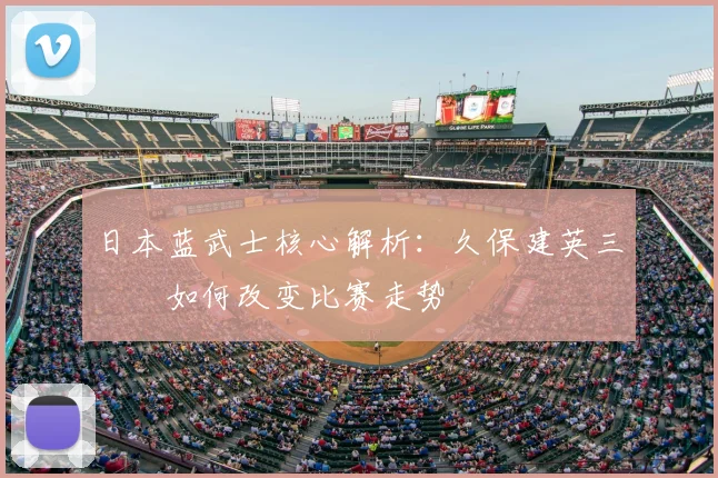 日本蓝武士核心解析:久保建英三笘薫如何改变比赛走势