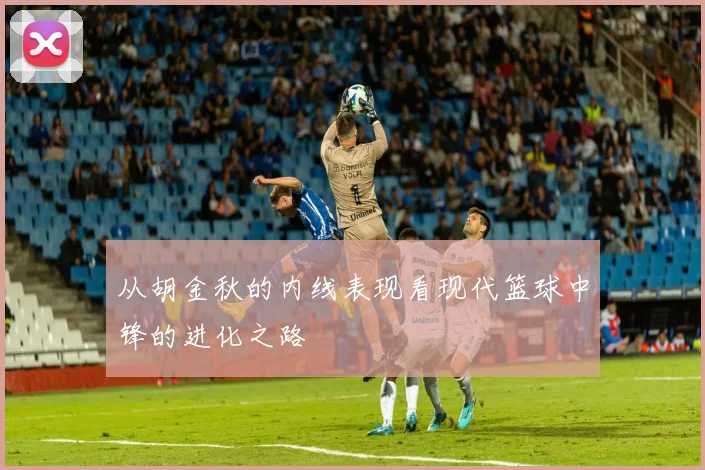 从胡金秋的内线表现看现代篮球中锋的进化之路