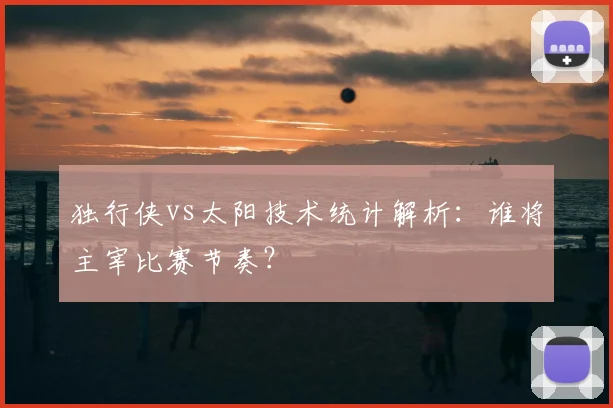 独行侠vs太阳技术统计解析：谁将主宰比赛节奏？