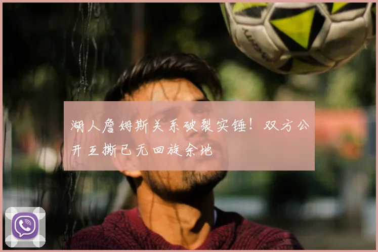 湖人詹姆斯关系破裂实锤!双方公开互撕已无回旋余地