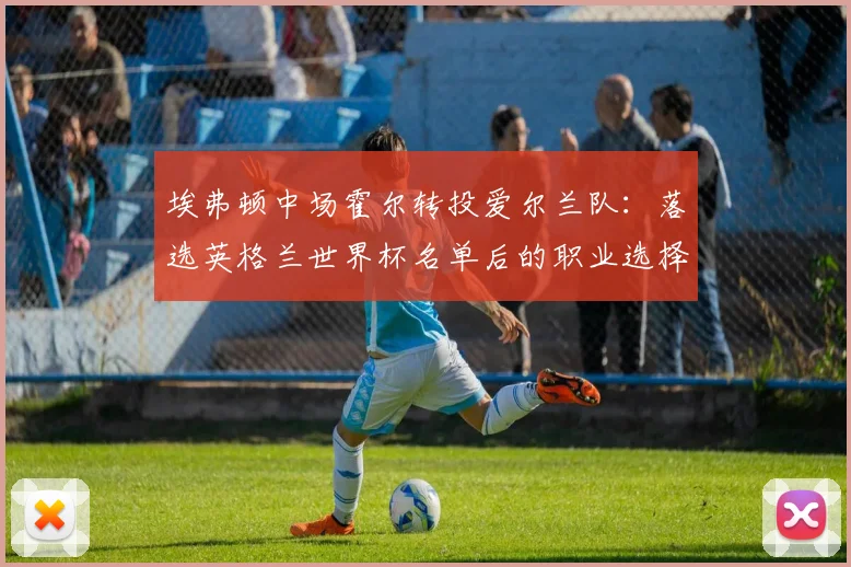 埃弗顿中场霍尔转投爱尔兰队:落选英格兰世界杯名单后的职业选择解析