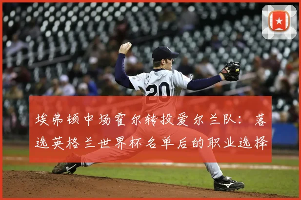埃弗顿中场霍尔转投爱尔兰队:落选英格兰世界杯名单后的职业选择解析