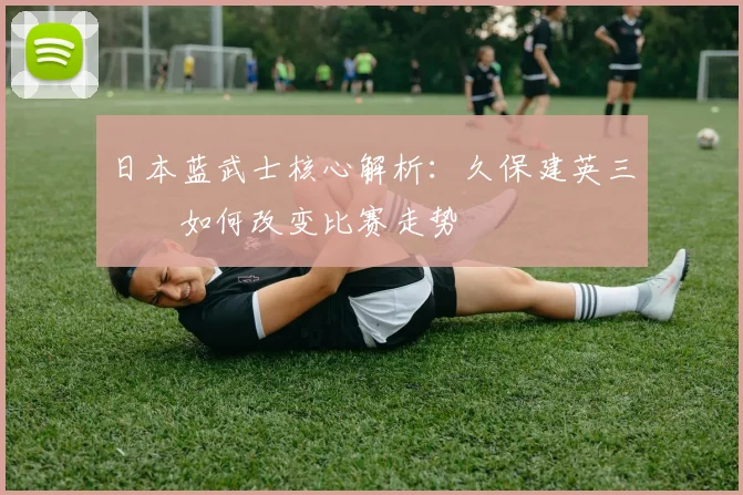 日本蓝武士核心解析:久保建英三笘薫如何改变比赛走势