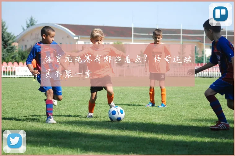 体育元老赛有哪些看点？传奇运动员齐聚一堂
