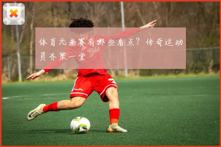 体育元老赛有哪些看点？传奇运动员齐聚一堂