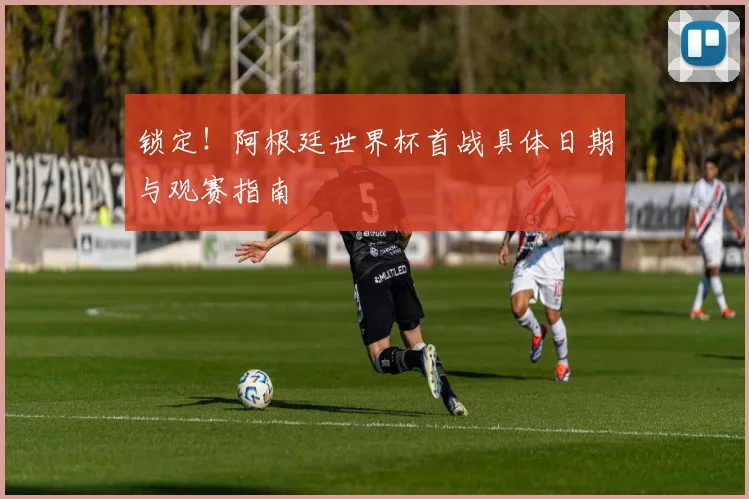 锁定！阿根廷世界杯首战具体日期与观赛指南