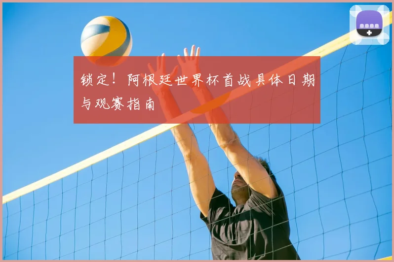 锁定!阿根廷世界杯首战具体日期与观赛指南